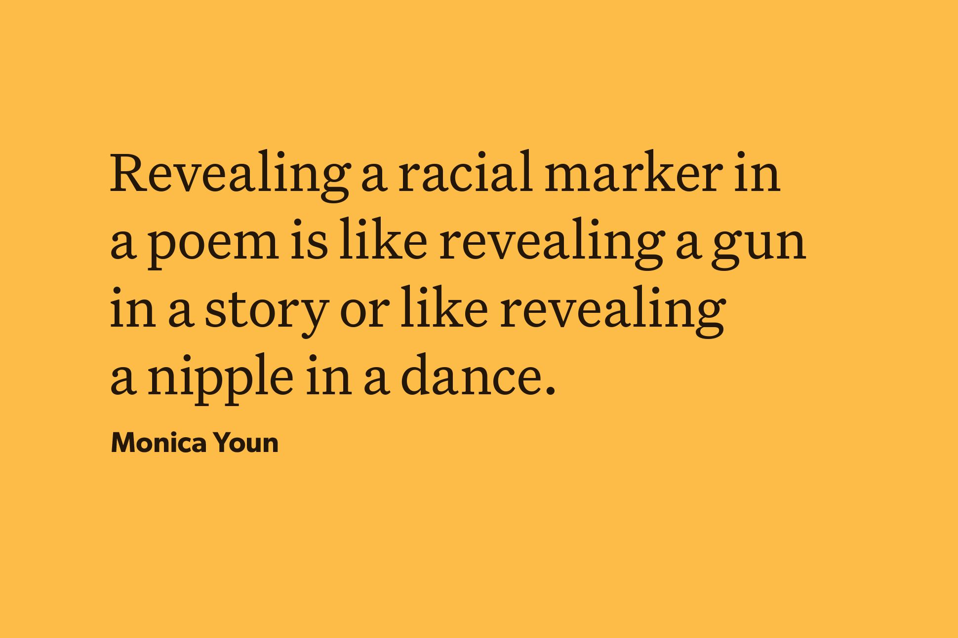 A yellow background with black text that reads "Revealing a racial marker in a poem is like revealing a gun in a story or like revealing a nipple in a dance." The text is attributed to Monica Youn.