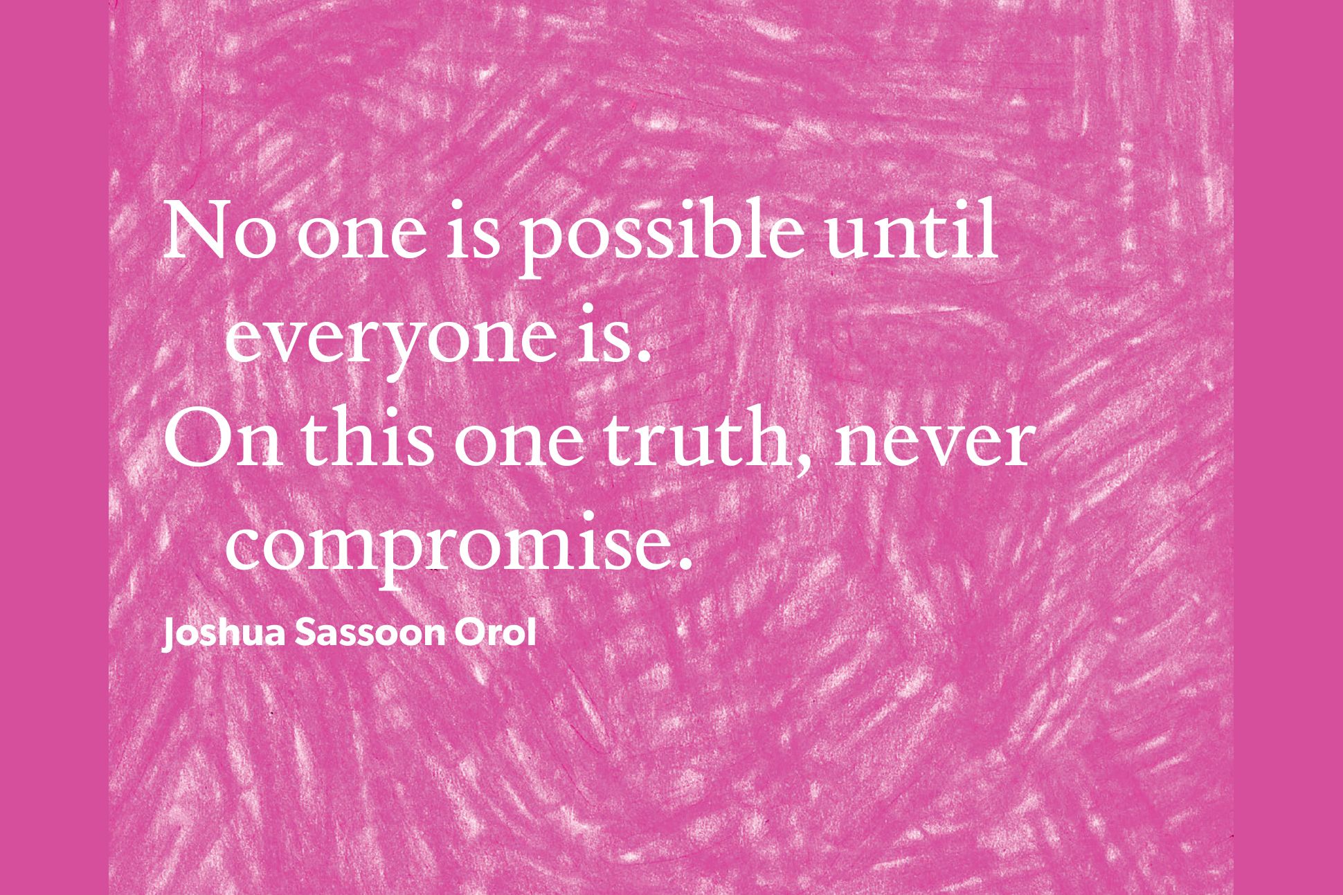 White text on a pink background. The text reads "No one is possible until everyone is./On this one truth, never compromise." It's attributed to Joshua Sassoon Orol.